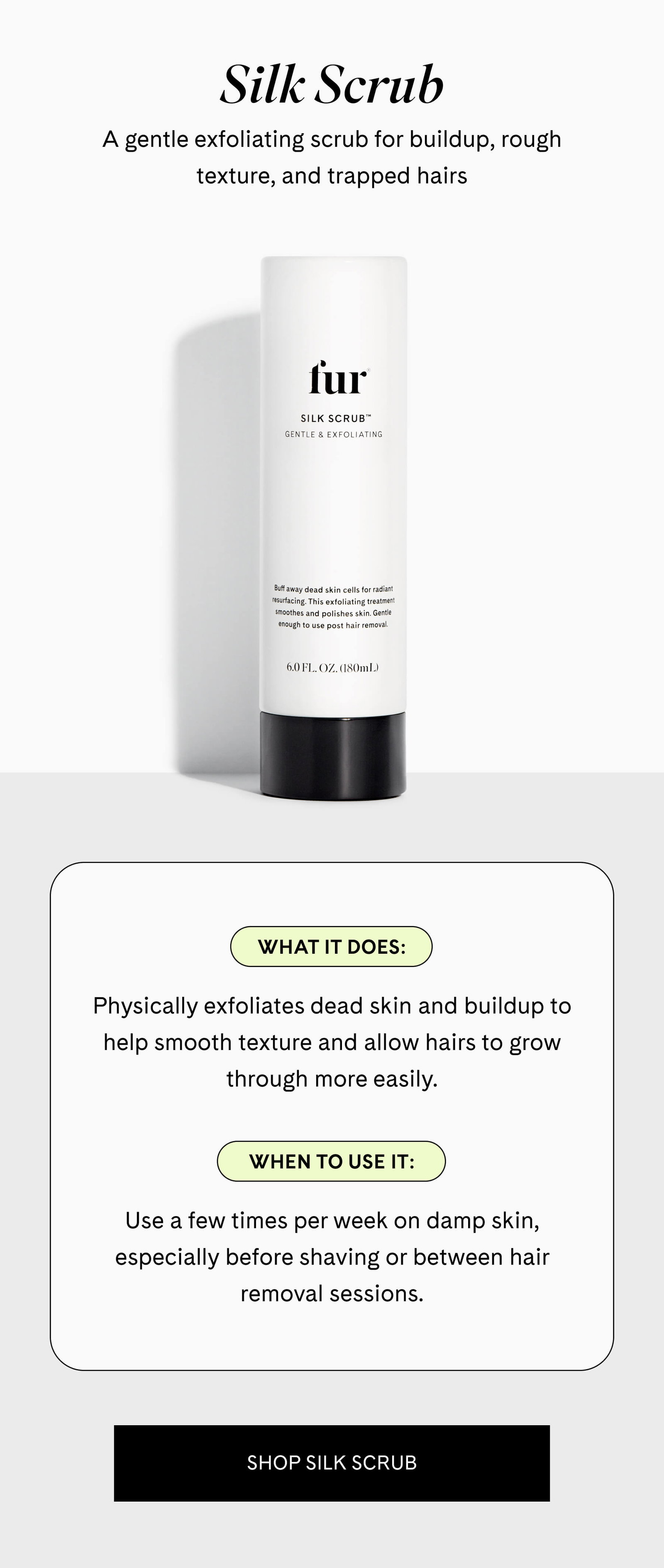 Silk Scrub A gentle exfoliating scrub for buildup, rough texture, and trapped hairs  What it does Physically exfoliates dead skin and buildup to help smooth texture and allow hairs to grow through more easily.  When to use it Use a few times per week on damp skin, especially before shaving or between hair removal sessions. SHOP SILK SCRUB