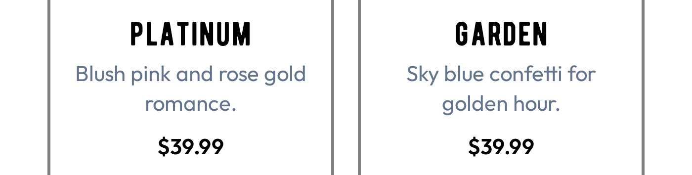 Platinum: Blush pink and rose gold romance. $39.99. Garden: Sky blue confetti for golden hour. $39.99