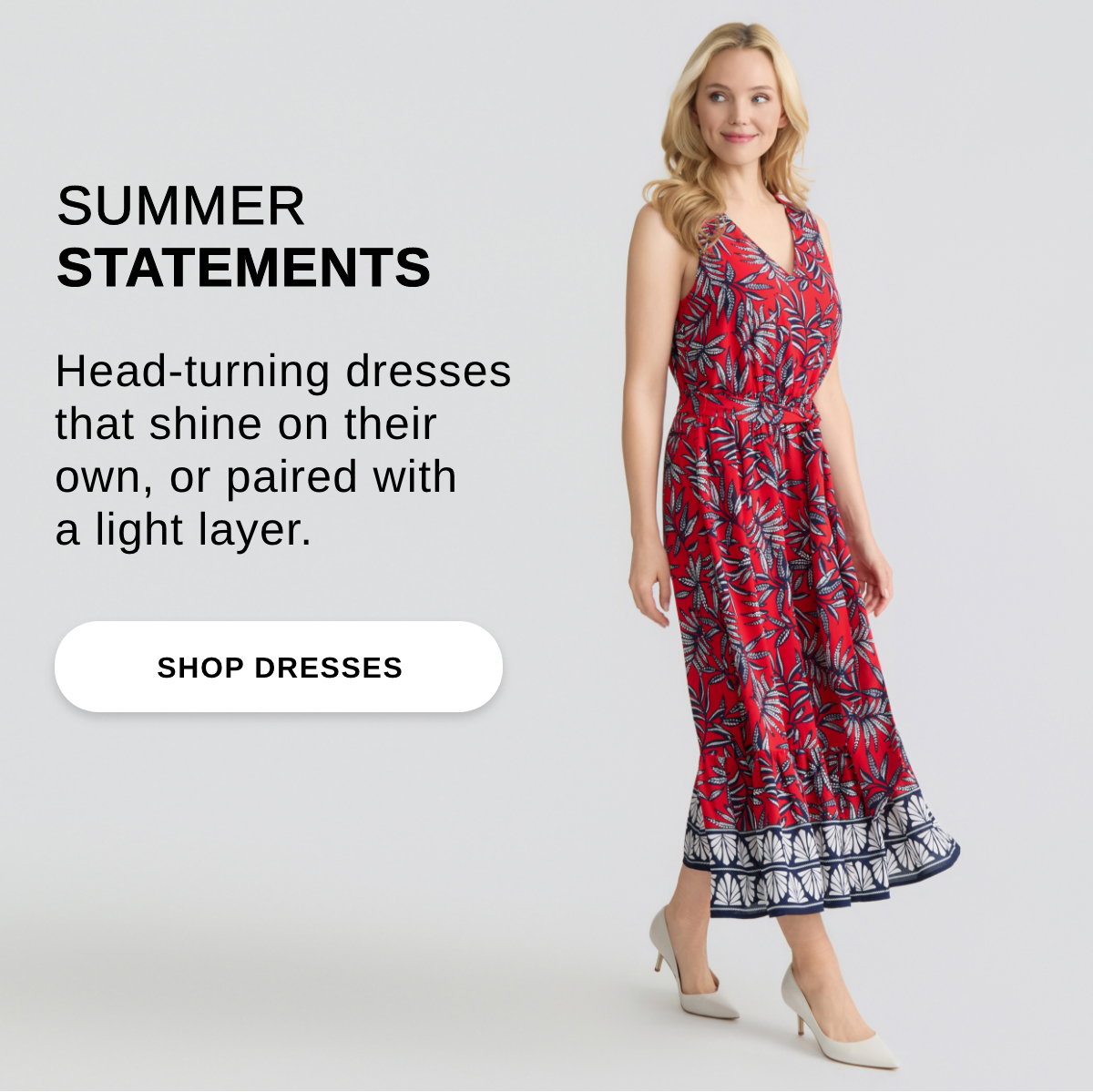 SUMMER STATEMENTS Head-turning dresses that shine on their own, or paired with a light layer. - SHOP DRESSES >>