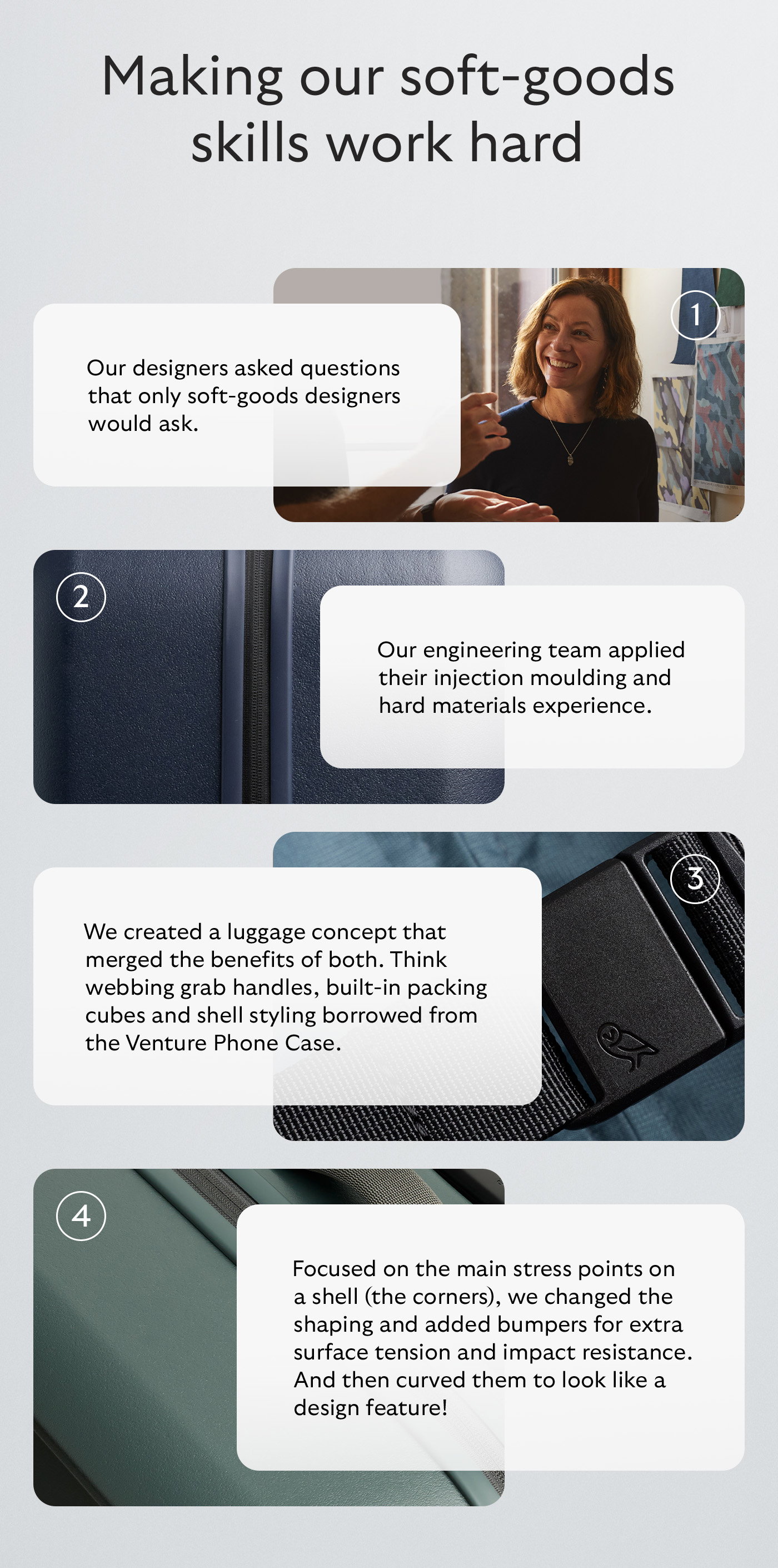 Our designers asked questions that only soft-goods designers would ask Our engineering team applied their injection moulding and hard materials experience We created a luggage concept that merged the benefits of both. Think webbing grab handles, built-in packing cubes and shell styling borrowed from the Venture Phone Case. Focused on the main stress points on a shell (the corners), we changed the shaping and added bumpers for extra surface tension and impact resistance. And then curved them to look like a design feature!