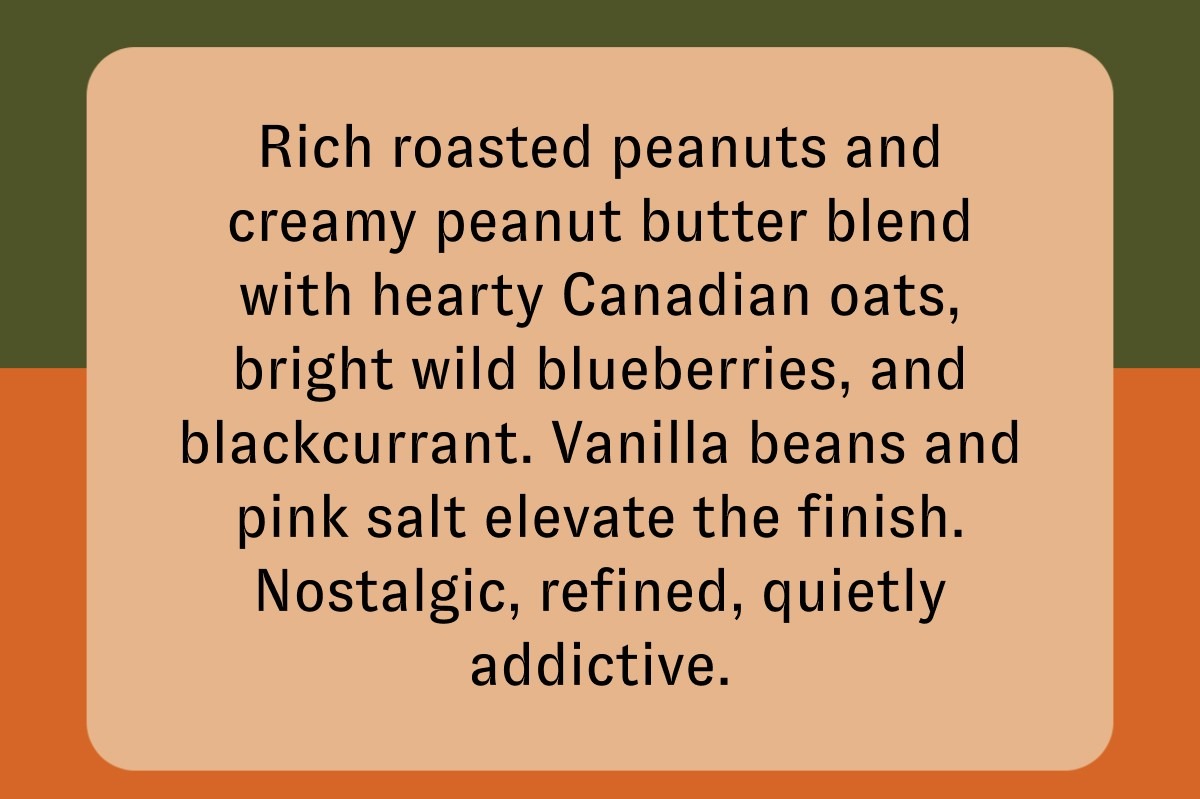 Rich roasted peanuts and creamy peanut butter blend with hearty Canadian oats, bright wild blueberries, and blackcurrant. Vanilla beans and pink salt elevate the finish. Nostalgic, refined, quietly addictive.