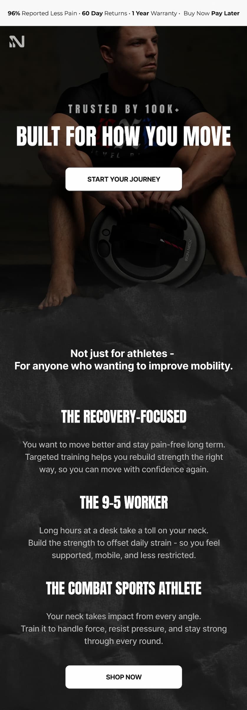 Top banner: 96% Reported Less Pain · 60 Day Returns · 1 Year Warranty · Buy Now Pay Later Hero: TRUSTED BY 100K+ BUILT FOR HOW YOU MOVE CTA: START YOUR JOURNEY Body intro: Not just for athletes - For anyone who wanting to improve mobility. Section 1: THE RECOVERY-FOCUSED You want to move better and stay pain-free long term. Targeted training helps you rebuild strength the right way, so you can move with confidence again. Section 2: THE 9-5 WORKER Long hours at a desk take a toll on your neck. Build the strength to offset daily strain - so you feel supported, mobile, and less restricted. Section 3: THE COMBAT SPORTS ATHLETE Your neck takes impact from every angle. Train it to handle force, resist pressure, and stay strong through every round. CTA: SHOP NOW