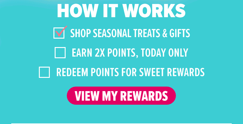 How it works: Shop seasonal treats & gifts, earn 2X points today only, redeem points for sweet rewards. View my rewards!