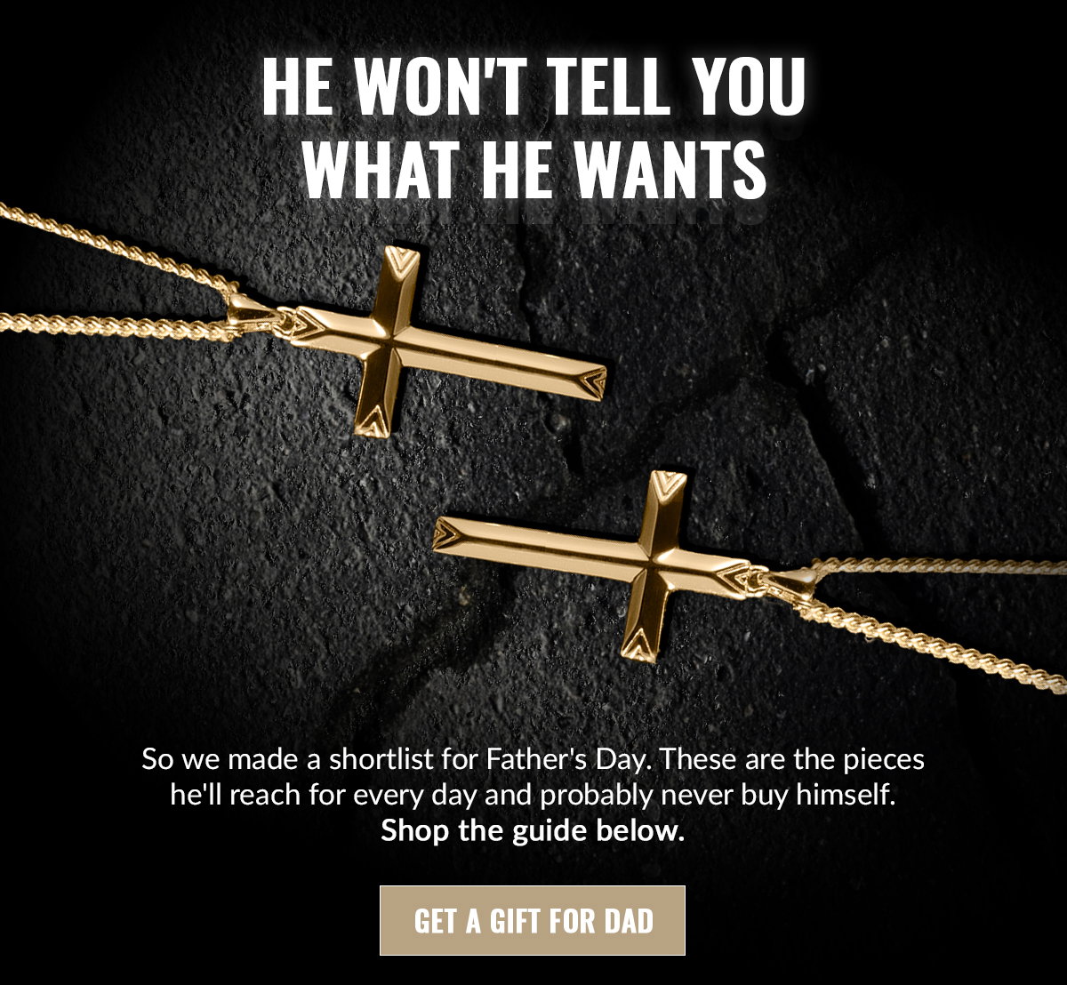HE WON'T TELL YOU WHAT HE WANTS So we made a shortlist for Father's Day. These are the pieces he'll reach for every day and probably never buy himself. Shop the guide below. GET A GIFT FOR DAD