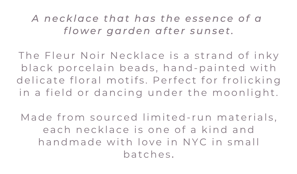 A necklace that has the essence of a  flower garden after sunset.  The Fleur Noir Necklace is a strand of inky black porcelain beads, hand-painted with delicate floral motifs. Perfect for frolicking in a field or dancing under the moonlight.  Made from sourced limited-run materials, each necklace is one of a kind and handmade with love in NYC in small batches.