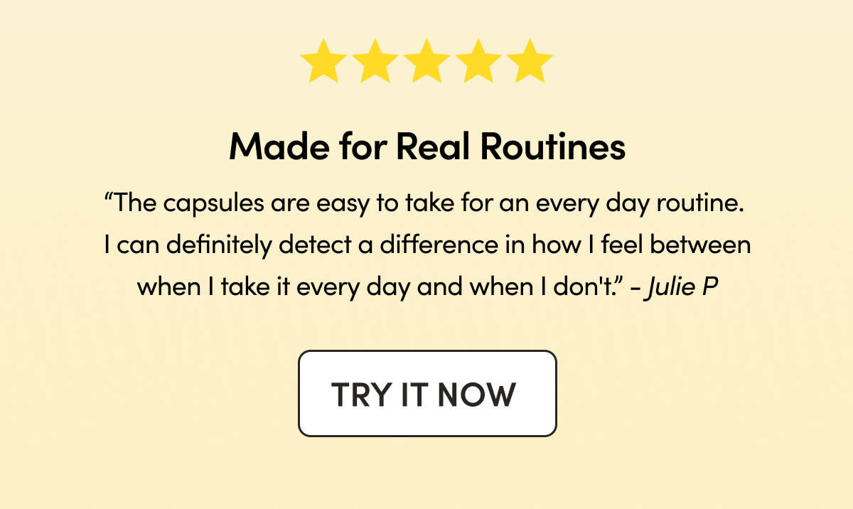 Made for Real Routines   “The capsules are easy to take for an every day routine. I can definitely detect a difference in how I feel between when I take it every day and when I don't.”  - Julie P