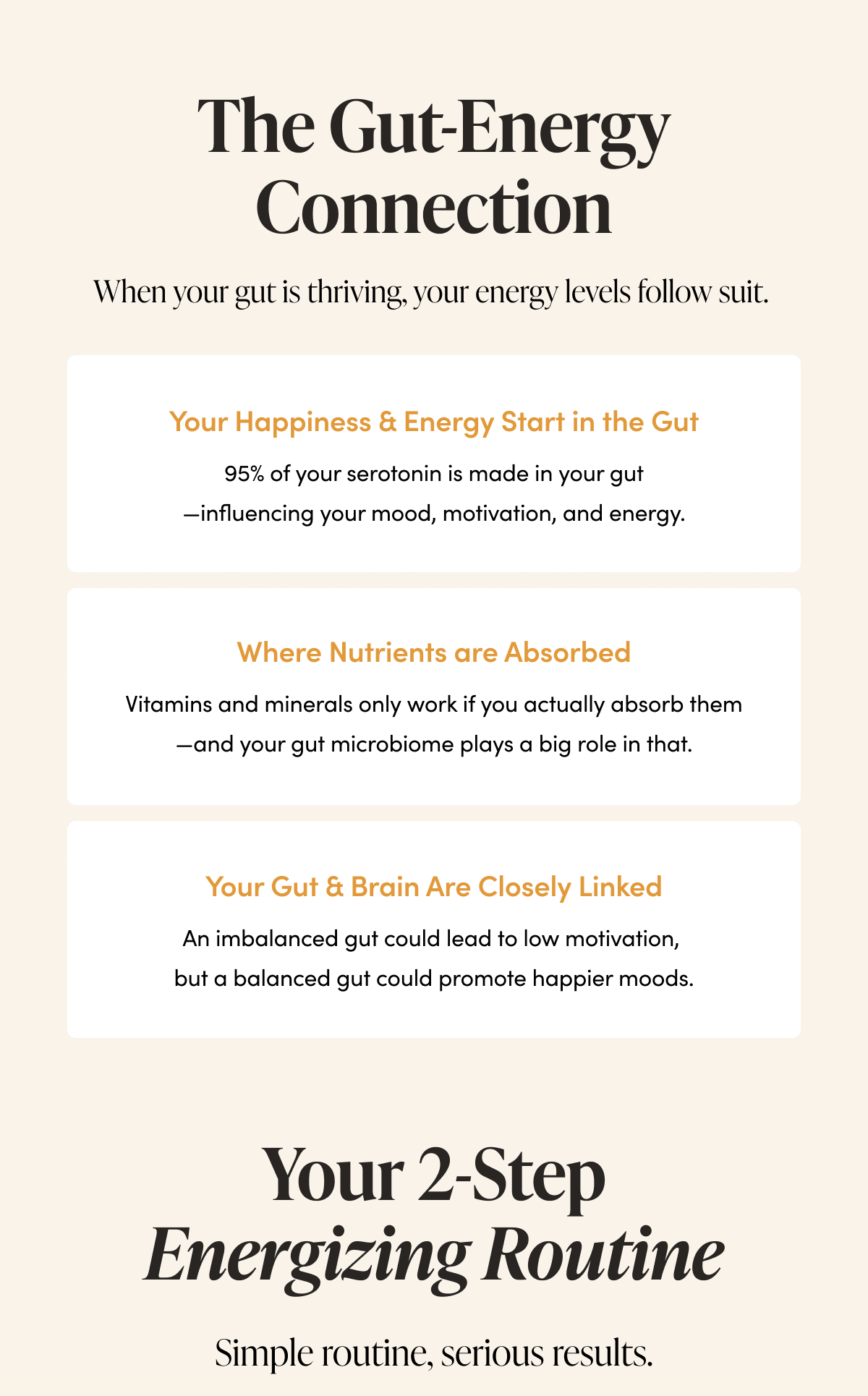 The Gut-Energy Connection     When your gut is thriving, your energy levels follow suit.   Your Happiness & Energy Start in the Gut  95% of your serotonin is made in your gut—influencing your mood, motivation, and energy.    More Nutrients ≠ More Energy  Vitamins and minerals only work if you actually absorb them—and your gut microbiome plays a big role in that.        Your Gut & Brain Are Closely Linked      An imbalanced gut could lead to low motivation, but a balanced gut could promote happier moods.     