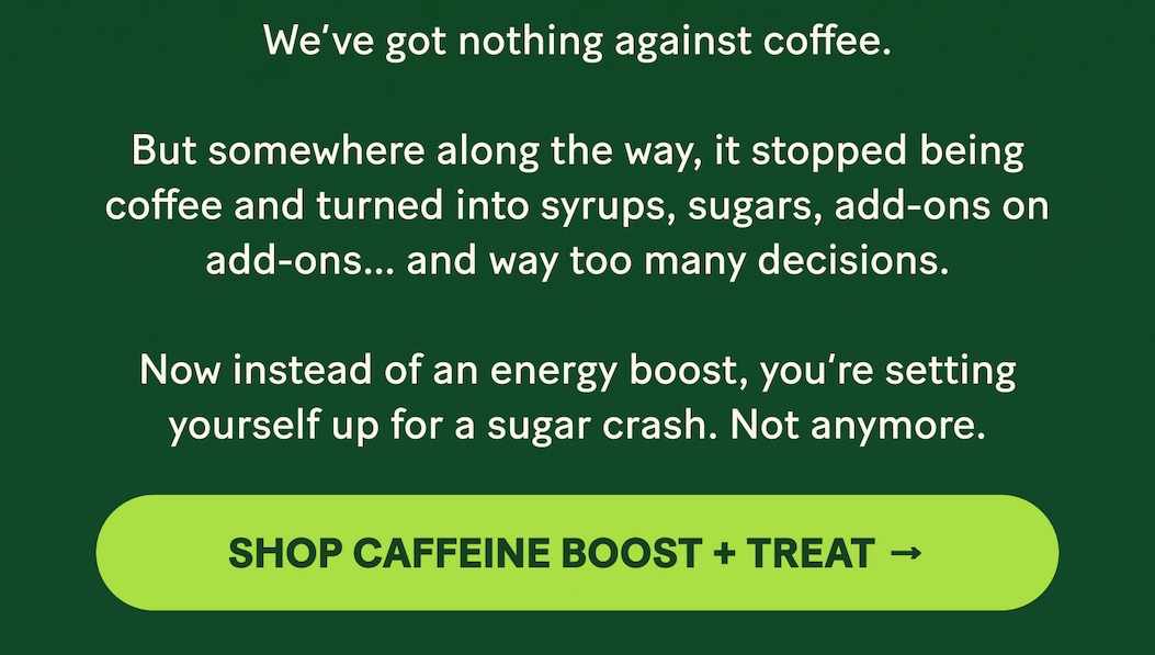 We’ve got nothing against coffee.  But somewhere along the way, it stopped being coffee and turned into syrups, sugars, add-ons on add-ons… and way too many decisions.  Now instead of an energy boost, you’re setting yourself up for a sugar crash. Not anymore.