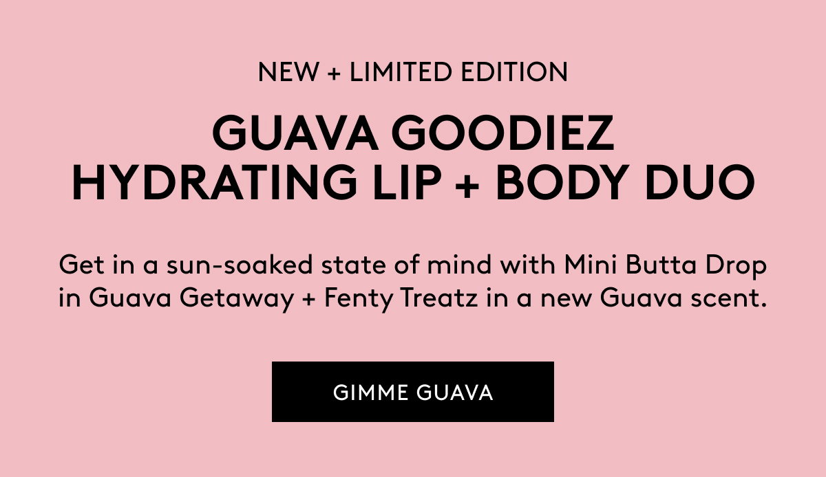 NEW + LIMITED EDITION GUAVA GOODIEZ HYDRATING LIP + BODY DUO Get in a sun-soaked state of mind with Mini Butta Drop in Guava Getaway + Fenty Treatz in a new Guava scent. GIMME GUAVA