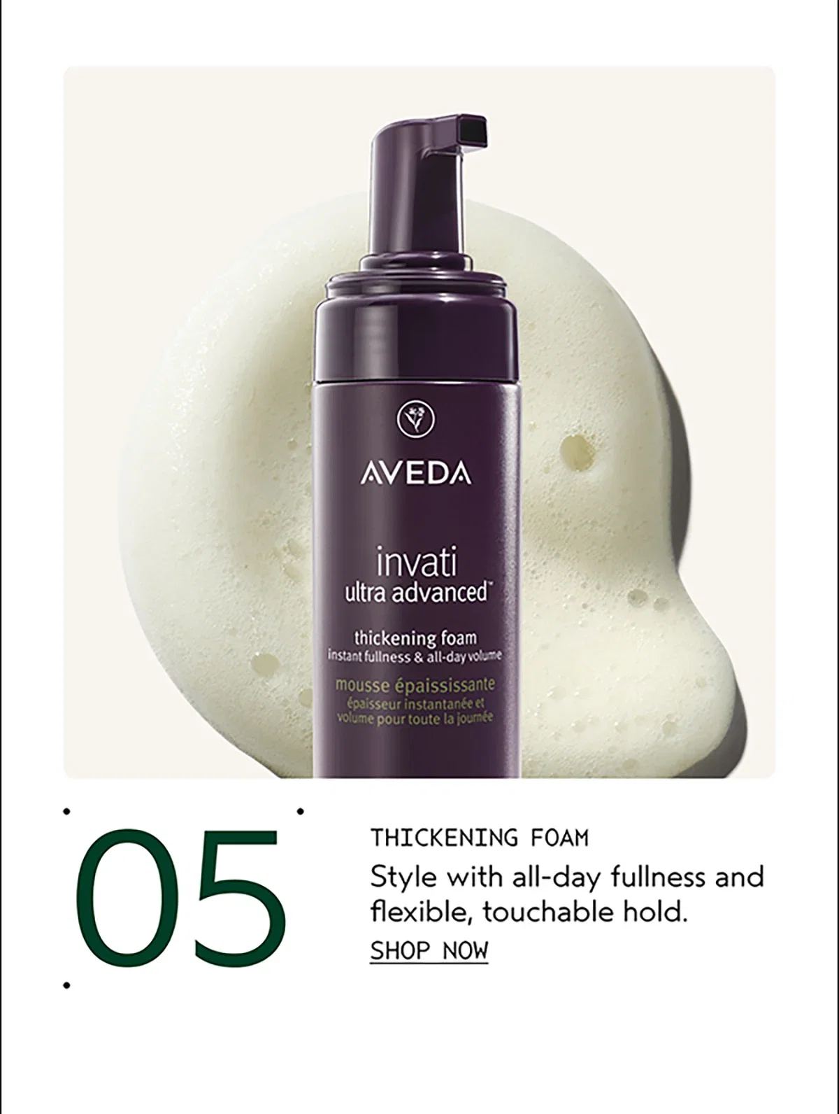 05 | THICKENING FOAM | Style with all-day fullness and flexible, touchable hold. | SHOP NOW