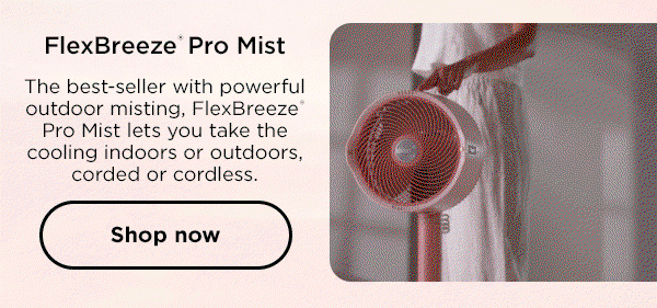 FlexBreeze Pro Mist: The best-seller with powerful outdoor misting, FlexBreeze Pro Mist lets you take the cooling indoors or outdoors, corded or cordless.