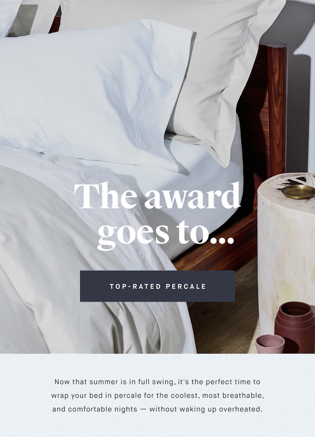 The award    goes to... TOP-RATED PERCALE Now that summer is in full swing, it's the perfect time to wrap your bed in percale for the coolest, most breathable, and comfortable nights — without waking up overheated.