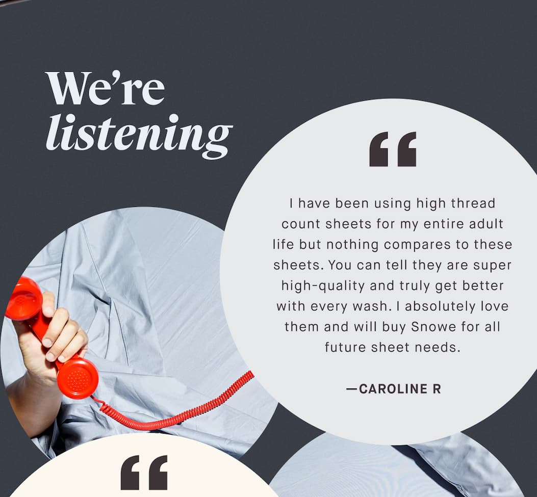 We’re listening I have been using high thread count sheets for my entire adult life but nothing compares to these sheets. You can tell they are super high-quality and truly get better with every wash. I absolutely love them and will buy Snowe for all future sheet needs. —CAROLINE R