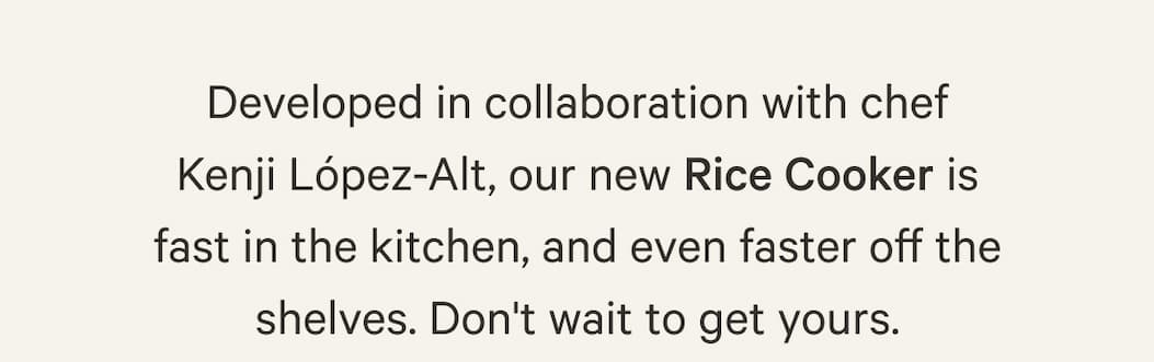 Developed in collaboration with chef Kenji López-Alt, our new Rice Cooker is fast in the kitchen, and even faster off the shelves. Don't wait to get yours.