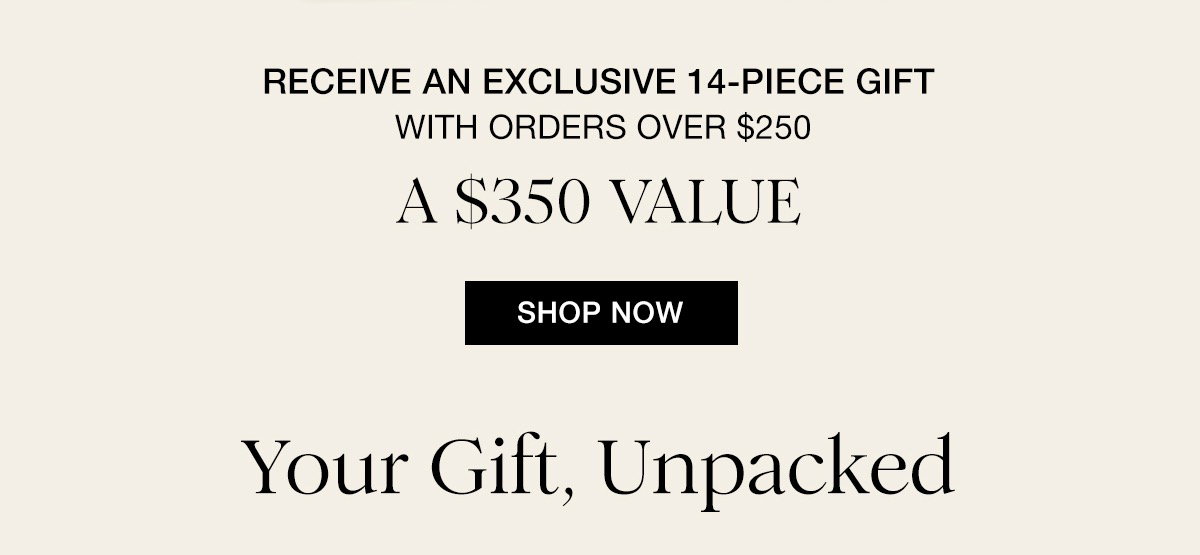 RECEIVE AN EXCLUSIVE 14-PIECE GIFT WITH ORDERS OVER $250 A $350 VALUE SHOP NOW Your Gift, Unpacked