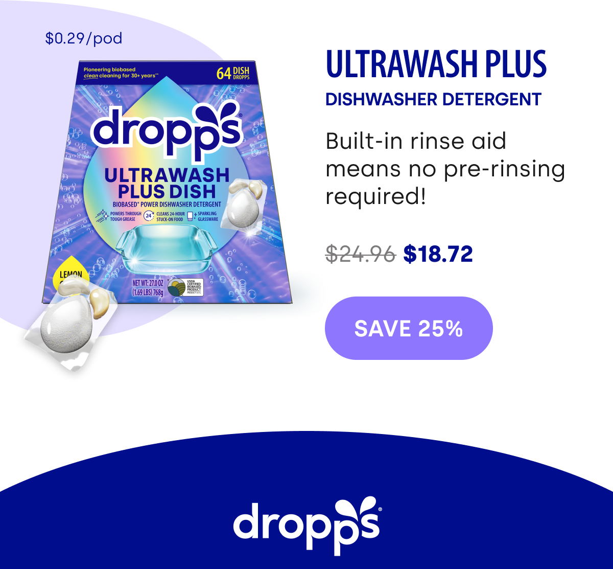 $0.29/pod ULTRAWASH PLUS DISHWASHER Detergent Built-in rinse aid means no pre-rinsing required!  $24.96 $18.72 save 25%