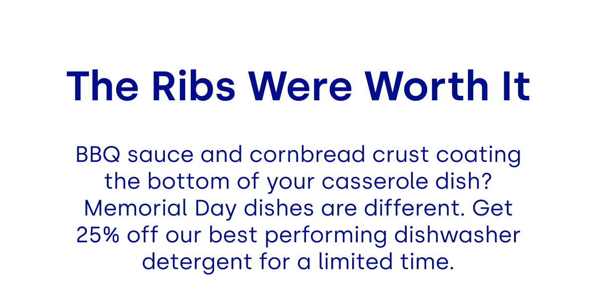 The Ribs Were Worth It BBQ sauce and cornbread crust coating the bottom of your casserole dish? Memorial Day dishes are different. Get 25% off our best performing dishwasher detergent for a limited time.