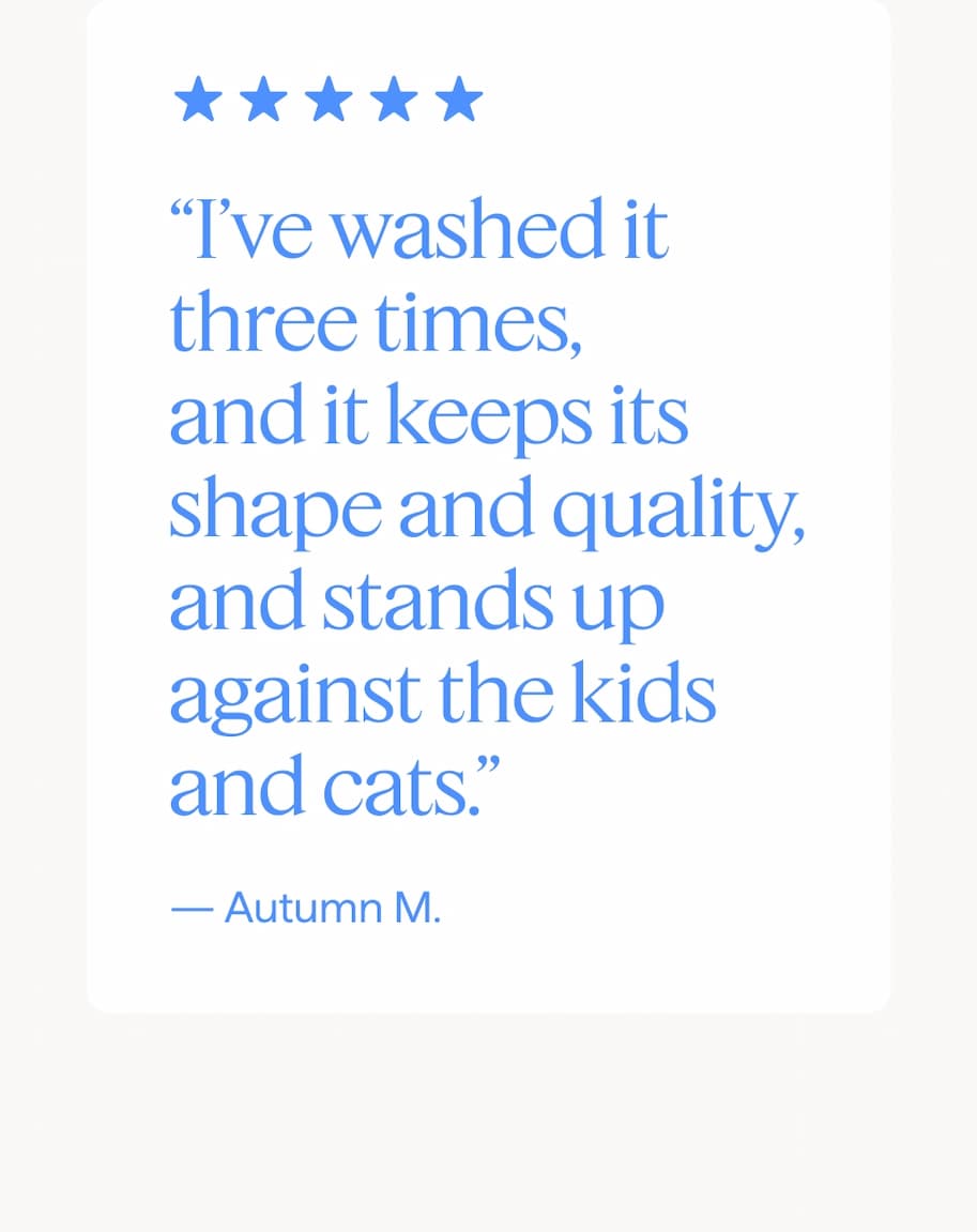 “I’ve washed it three times, and it keeps its shape and quality, and stands up against the kids and cats.” — Autumn M.