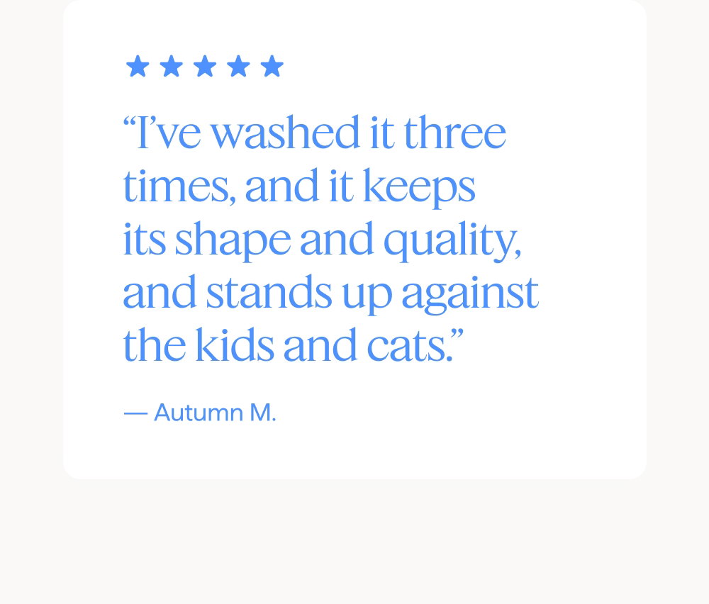 “I’ve washed it three times, and it keeps its shape and quality, and stands up against the kids and cats.” — Autumn M.