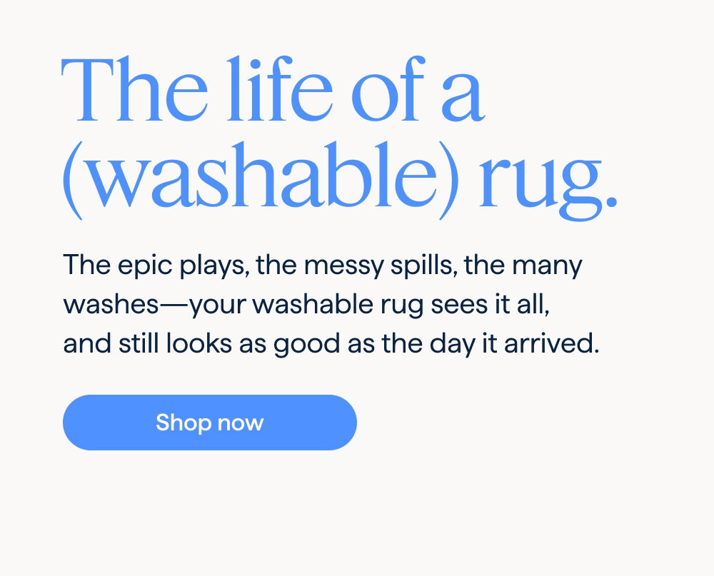 The life of a (washable) rug. The epic plays, the messy spills, the many washes—your washable rug sees it all, and still looks as good as the day it arrived. Shop now.