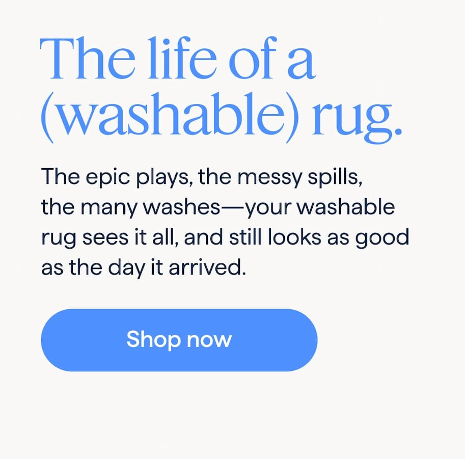 The life of a (washable) rug. The epic plays, the messy spills, the many washes—your washable rug sees it all, and still looks as good as the day it arrived. Shop now.
