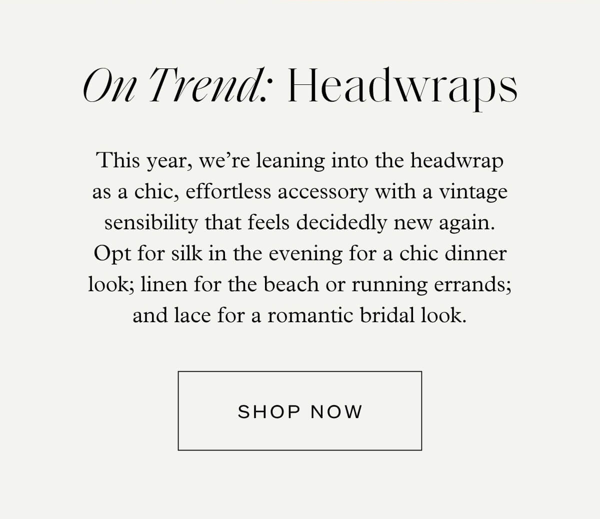 On Trend: Headwraps - This year, we’re leaning into the headwrap as a chic, effortless accessory with a vintage sensibility that feels decidedly new again. Opt for silk in the evening for a chic dinner look; linen for the beach or running errands; and lace for a romantic bridal look. - Shop Now