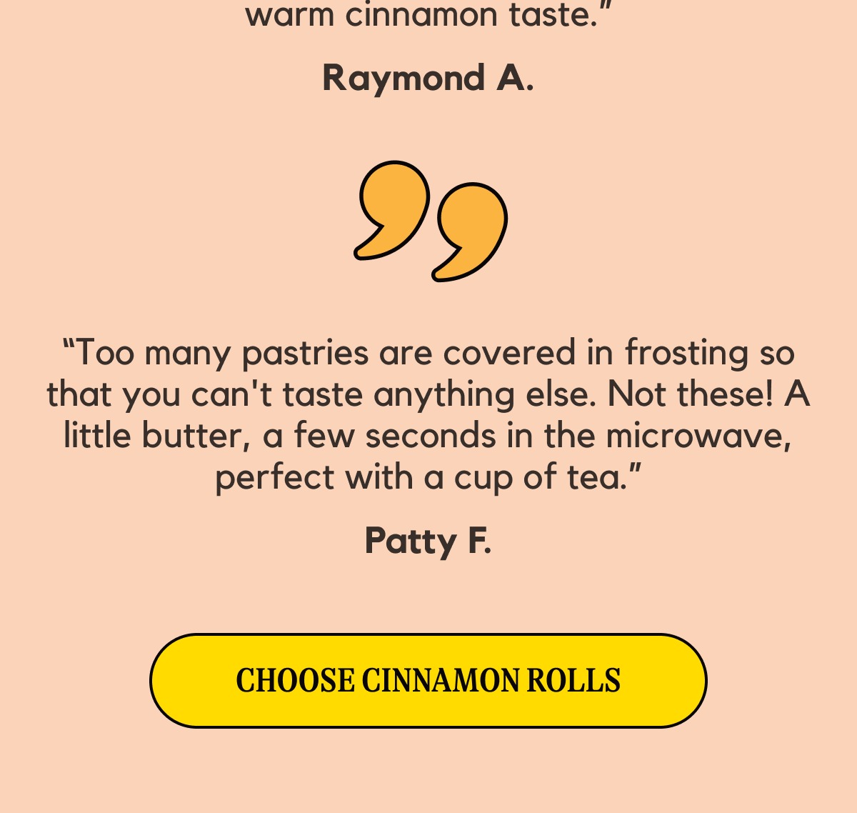 “Too many pastries are covered in frosting so that you can't taste anything else. Not these! A little butter, a few seconds in the microwave, perfect with a cup of tea.” Patty F. -- [[Choose Cinnamon Rolls]]