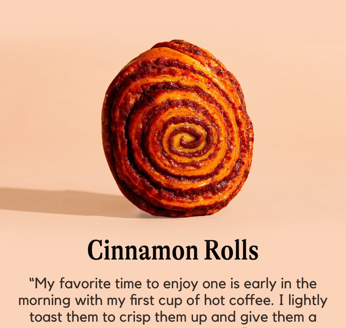 Cinnamon Rolls -- “My favorite time to enjoy one is early in the morning with my first cup of hot coffee. I lightly toast them to crisp them up and give them a warm cinnamon taste.” Raymond A.