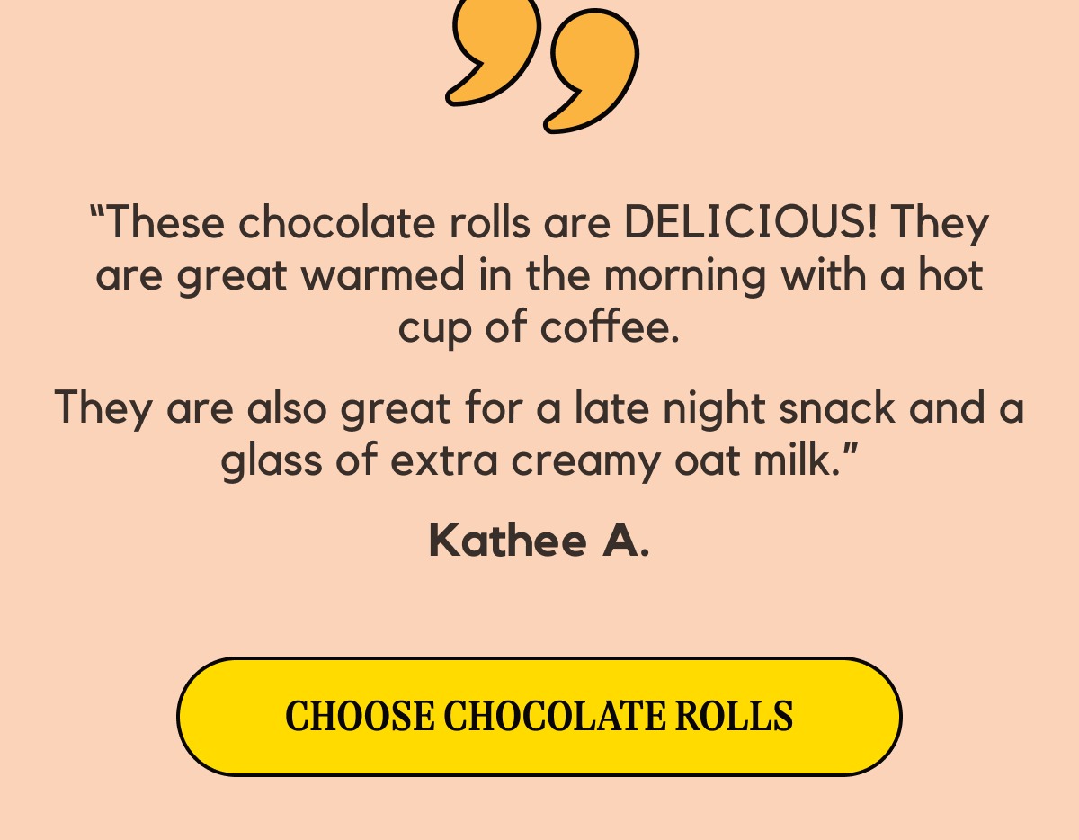 “These chocolate rolls are DELICIOUS! They are great warmed in the morning with a hot cup of coffee. They are also great for a late night snack and a glass of extra creamy oat milk.” Kathee A. -- [Choose Chocolate Rolls]