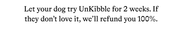 Let your dog try UnKibble for 2 weeks. If they don’t love it, we’ll refund you 100%.