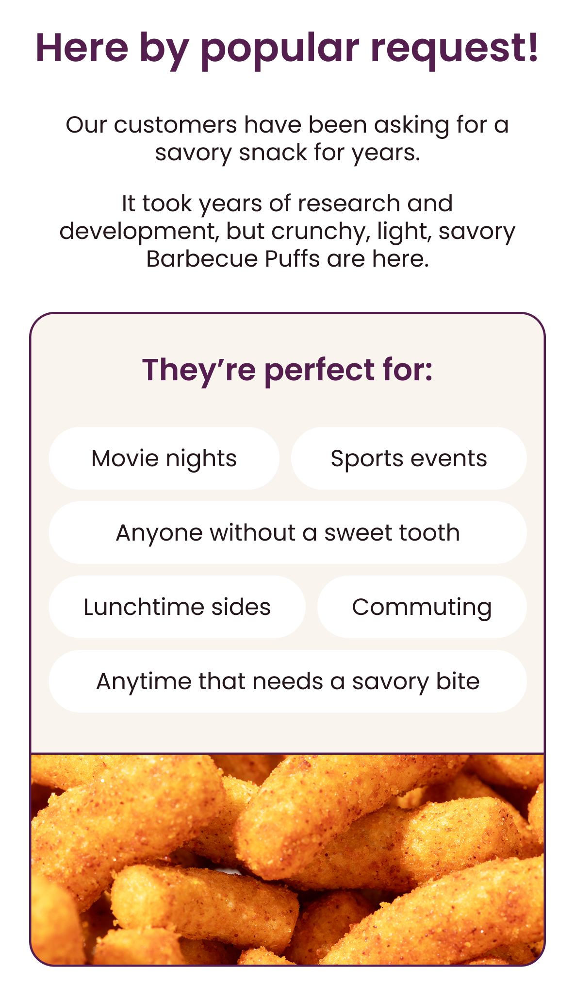Here by popular request!  Our customers have been asking for a savory snack for years.  It took years of research and development, but crunchy, light, savory Barbecue Puffs are here.  they're perfect for:  • Movie nights  • Sport events  • Anyone without a sweet tooth  • Lunchtime sides  • Commuting  • Anytime that needs a savory bite