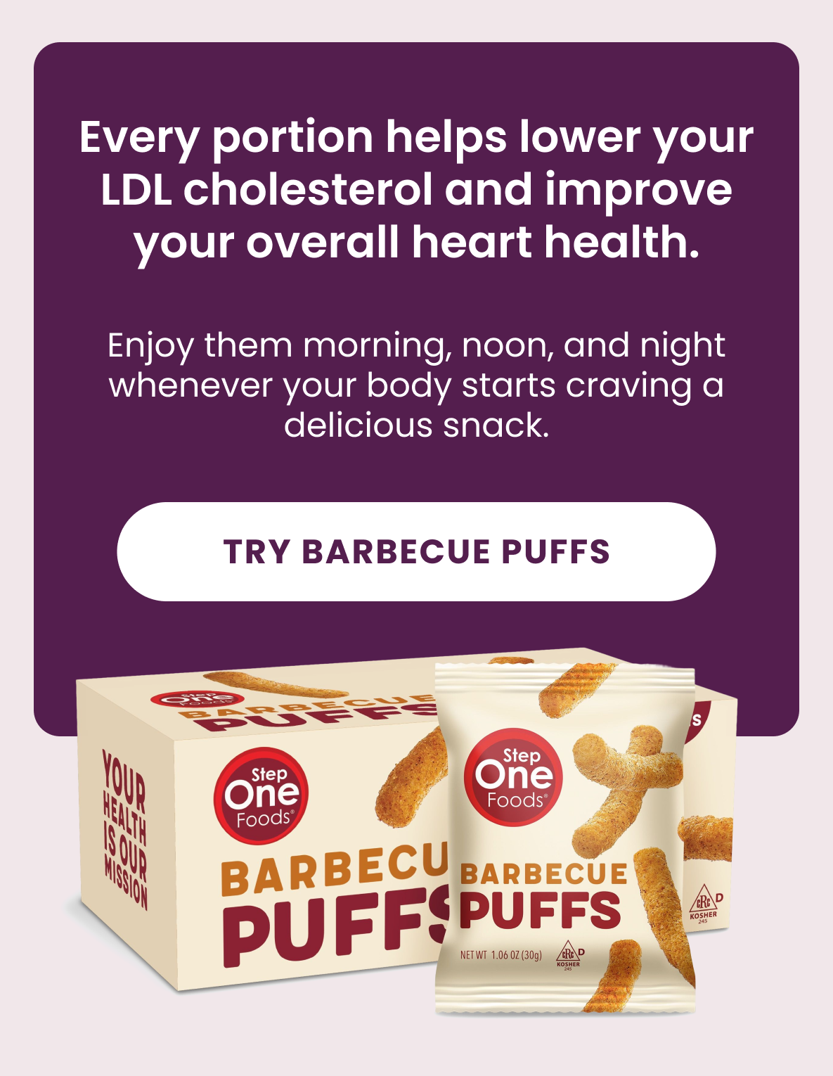 Every portion helps lower your LDL cholesterol and improve your overall heart health.  Enjoy them morning, noon, and night whenever your body starts craving a delicious snack.  [Try Barbecue Puffs]