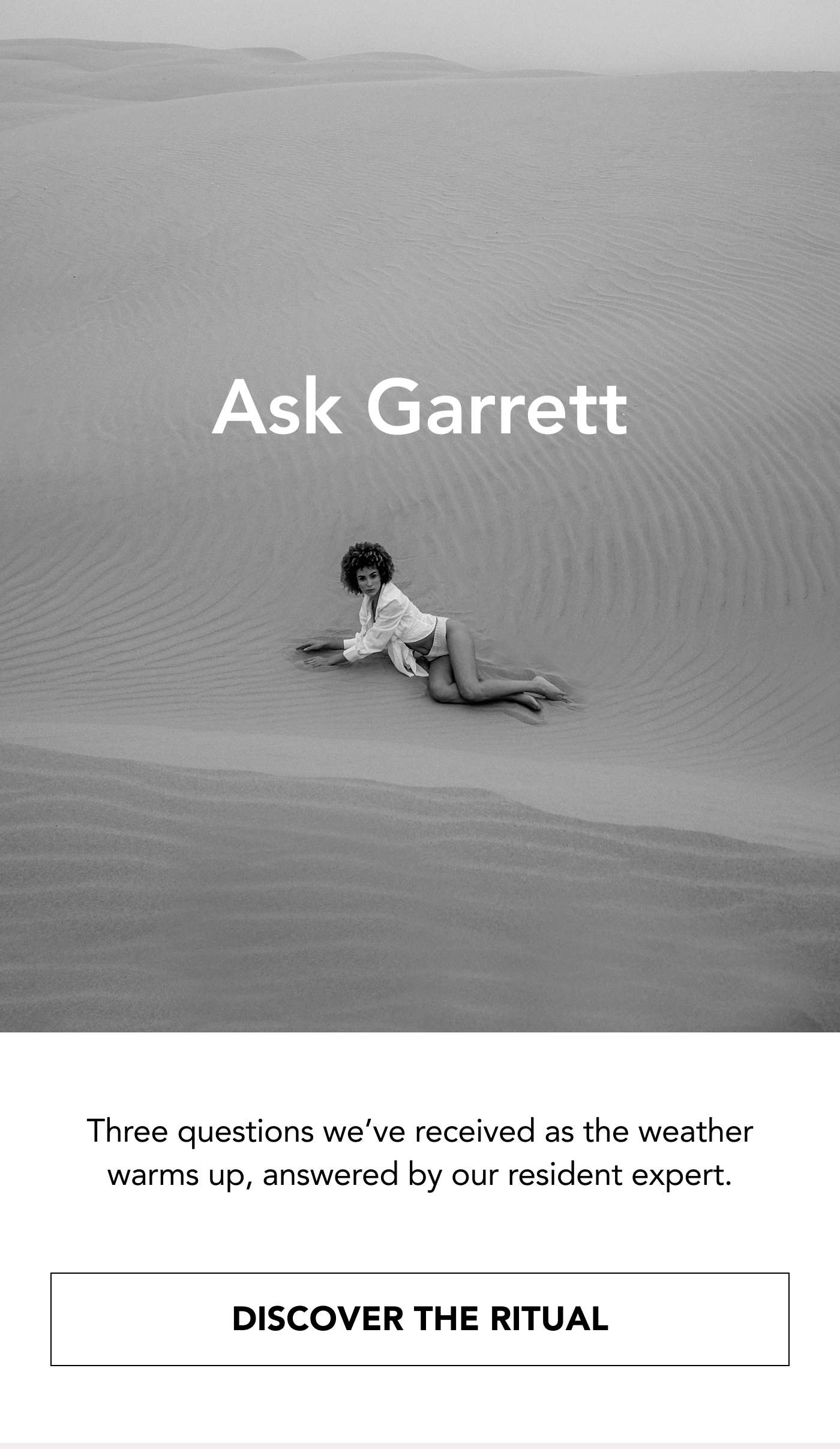 Ask Garrett Three questions we’ve received as the weather warms up, answered by our resident expert. DISCOVER THE RITUAL