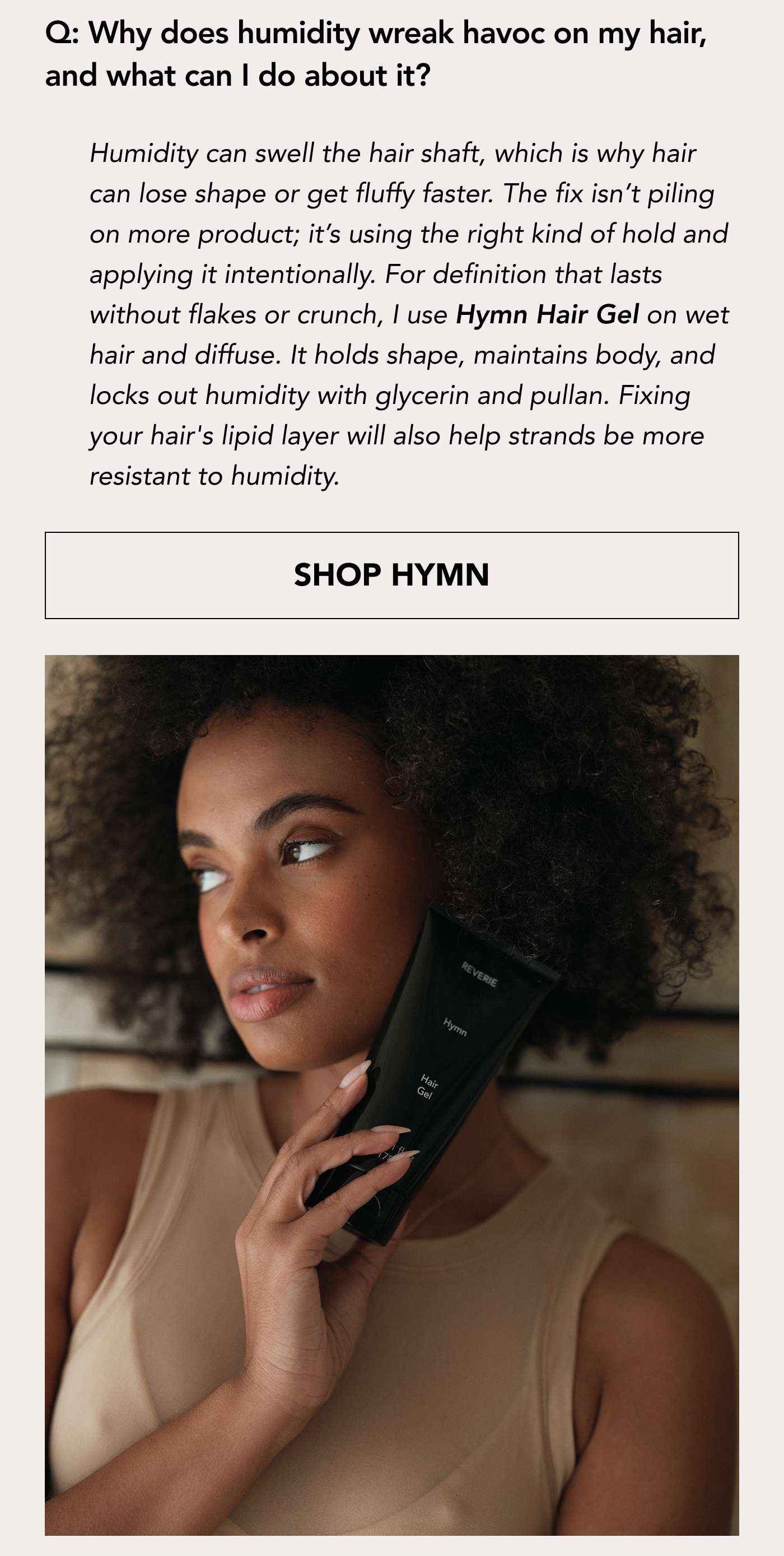 Why does humidity wreak havoc on my hair, and what can I do about it? Humidity can swell the hair shaft, which is why hair can lose shape or get fluffy faster. The fix isn’t piling on more product; it’s using the right kind of hold and applying it intentionally. For definition that lasts without flakes or crunch, I use Hymn Hair Gel on wet hair and diffuse. It holds shape, maintains body, and locks out humidity with glycerin and pullan. Fixing your hair's lipid layer will also help strands be more resistant to humidity. SHOP HYMN