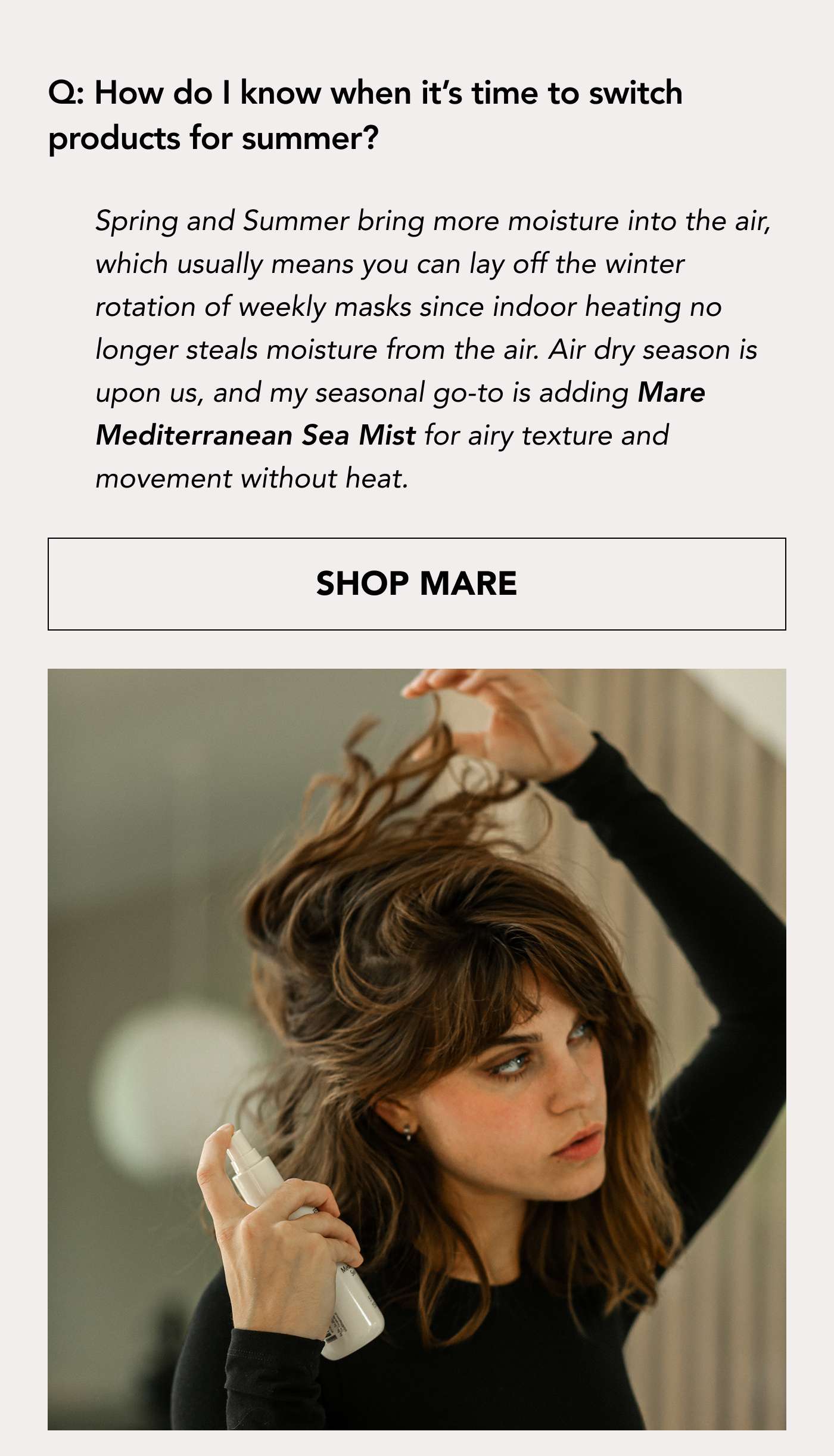 Q: How do I know when it’s time to switch products for summer? Spring and Summer bring more moisture into the air, which usually means you can lay off the winter rotation of weekly masks since indoor heating no longer steals moisture from the air.  Air dry season is upon us, and my seasonal go-to is adding Mare Mediterranean Sea Mist for airy texture and movement without heat. SHOP MARE