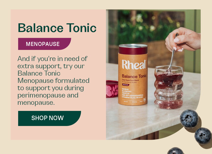 And if you’re in need of extra support, try our Balance Tonic Menopause formulated to support you during perimenopause and menopause.