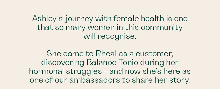 Ashley’s journey with female health is one that so many women in this community will recognise.   She came to Rheal as a customer, discovering Balance Tonic during her hormonal struggles - and now she’s here as one of our advocates to share her story.