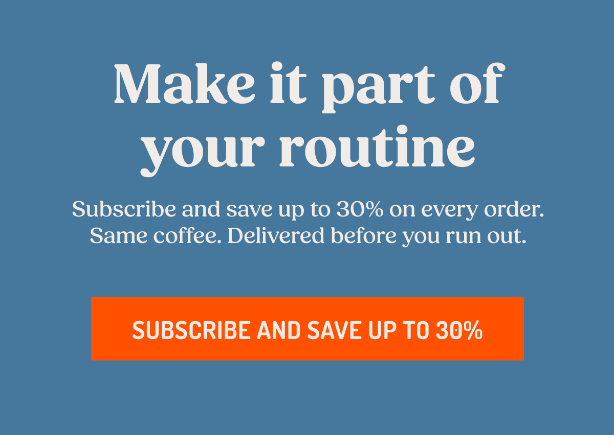 Make it part of your routine Subscribe and save up to 30% on every order. Same coffee. Delivered before you run out. SUBSCRIBE AND SAVE UP TO 30%