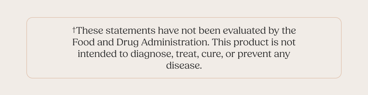 †These statements have not been evaluated by the Food and Drug Administration. This product is not intended to diagnose, treat, cure, or prevent any disease.