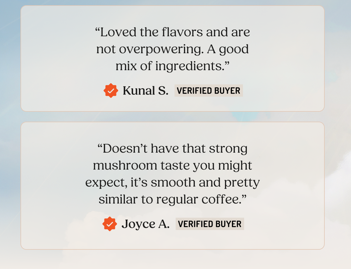 "Loved the flavors and are not overpowering. A good mix of ingredients." Kunal S. VERIFIED BUYER "Doesn't have that strong mushroom taste you might expect, it's smooth and pretty similar to regular coffee." Joyce A. VERIFIED BUYER