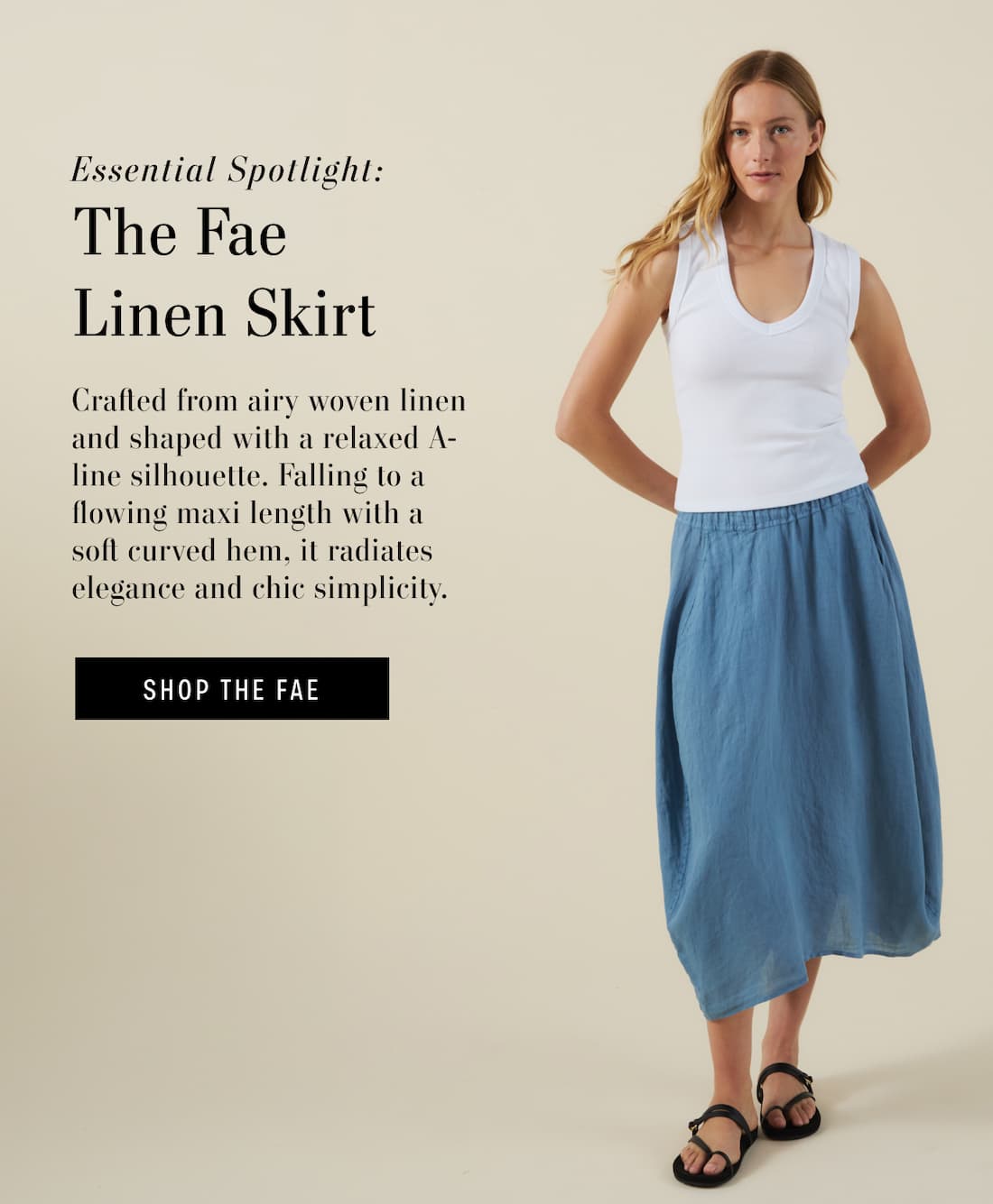 Essential Spotlight. The Fae Linen Skirt. Crafted from airy woven linen and shaped with a relaxed A-line silhouette. Falling to a flowing maxi length with a soft curved hem, it radiates elegance and chic simplicity. Shop the Fae. 