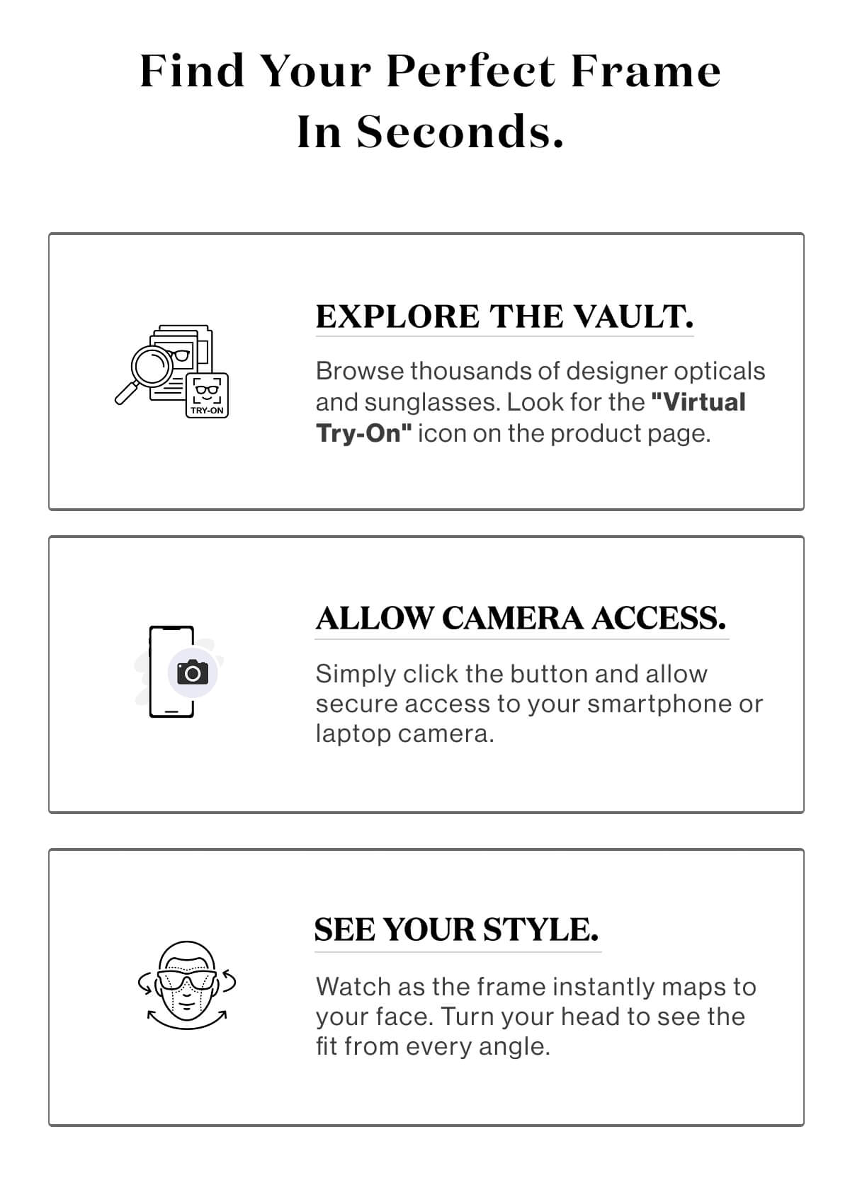 Find your perfect frame in seconds.Step 1: Explore the Vault. Browse thousands of designer opticals and sunglasses. Look for the "Virtual Try-On" icon on the product page.Step 2: Allow Camera Access. Simply click the button and allow secure access to your smartphone or laptop camera.Step 3: See Your Style. Watch as the frame instantly maps to your face. Turn your head to see the fit from every angle.