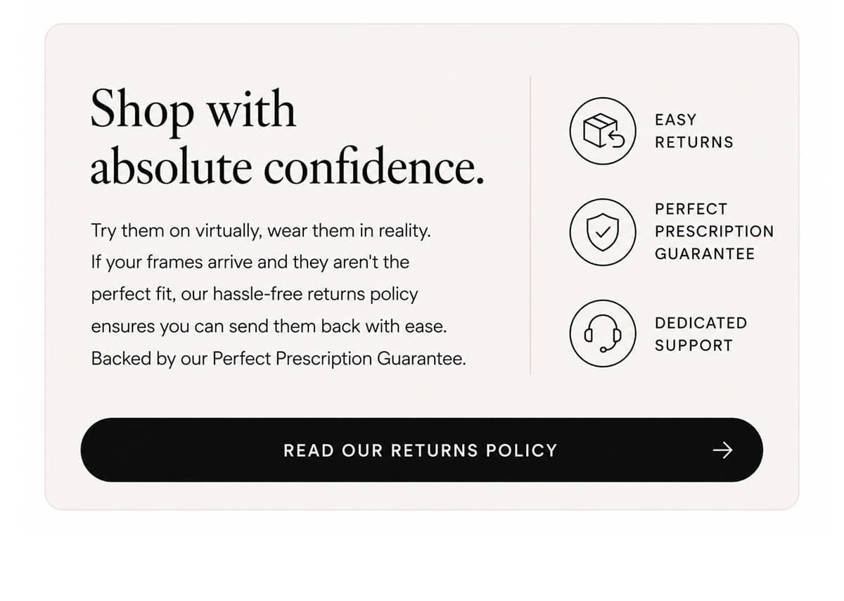 Shop with absolute confidence. Try them on virtually, wear them in reality. If your frames arrive and they aren't the perfect fit, our hassle-free returns policy ensures you can send them back with ease. Backed by our Perfect Prescription Guarantee.