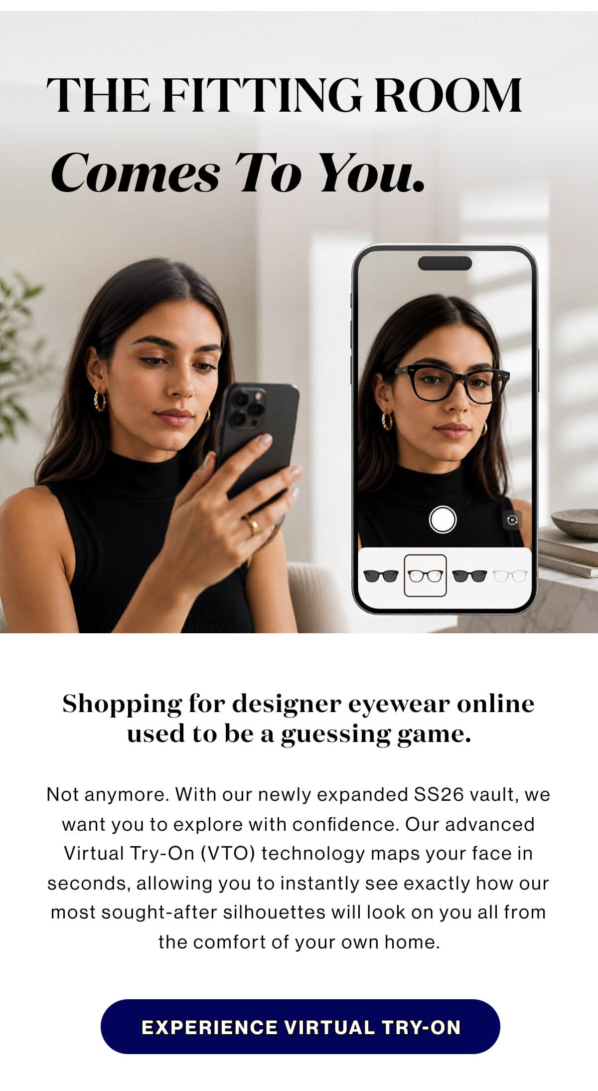 The fitting room comes to you.  Shopping for designer eyewear online used to be a guessing game. Not anymore.With our newly expanded SS26 vault, we want you to explore with confidence. Our advanced Virtual Try-On (VTO) technology maps your face in seconds, allowing you to instantly see exactly how our most sought-after silhouettes will look on you—all from the comfort of your own home. Primary Button: EXPERIENCE VIRTUAL TRY-ON