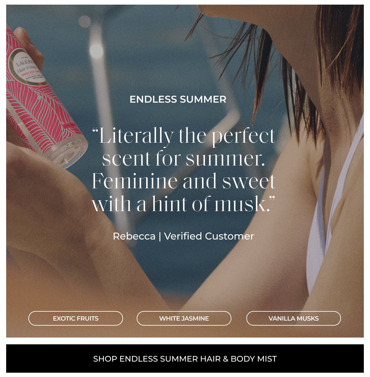 endless summer “Literally the perfect scent for summer. Feminine and sweet with a hint of musk.” Rebecca | Verified Customer Exotic Fruits White Jasmine vanilla MUSKS shop endless summer hair & body mist