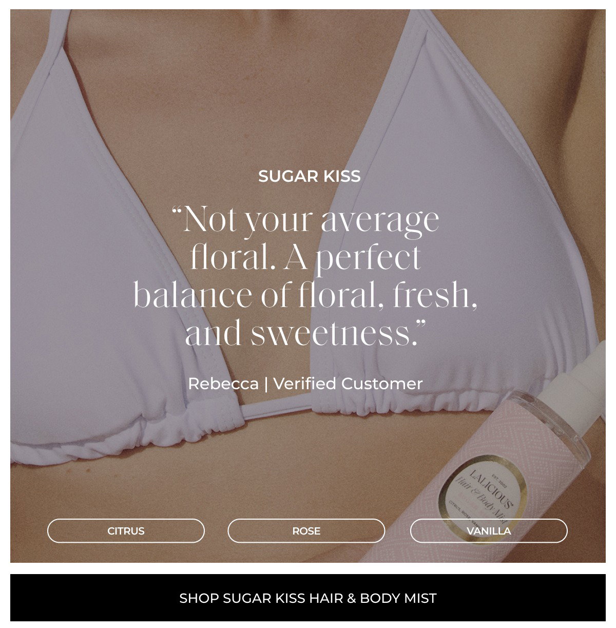 sugar kiss “Not your average floral. A perfect balance of floral, fresh, and sweetness.” Rebecca | Verified Customer CITRUS ROSE vanilla shop sugar kiss hair & body mist