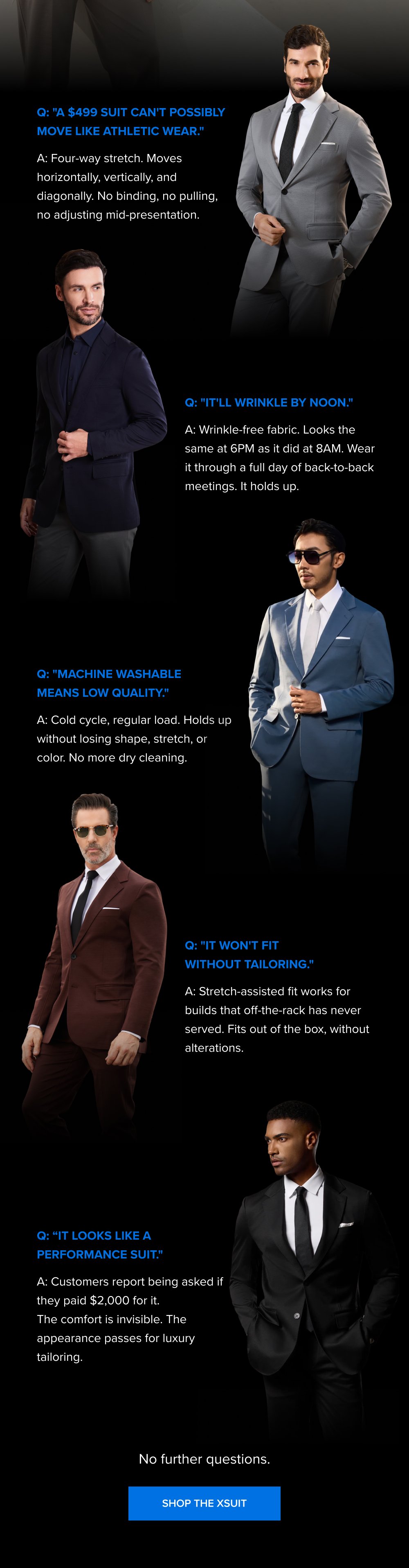 Q: "A $499 suit can't possibly move like athletic wear." A: Four-way stretch. Moves horizontally, vertically, and diagonally. No binding, no pulling, no adjusting mid-presentation. Q: "It'll wrinkle by noon." A: Wrinkle-free fabric. Looks the same at 6PM as it did at 8AM. Wear it through a full day of back-to-back meetings. It holds up. Q: "Machine washable means low quality." A: Cold cycle, regular load. Holds up without losing shape, stretch, or color. No more dry cleaning. Q: "It won't fit without tailoring." A: Stretch-assisted fit works for builds that off-the-rack has never served. Fits out of the box, without alterations. Q: “It looks like a performance suit." A: Customers report being asked if they paid $2,000 for it. The comfort is invisible. The appearance passes for luxury tailoring. No further questions. SHOP THE XSUIT