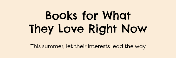 Books for What They Love Right Now. This summer, let their interests lead the way