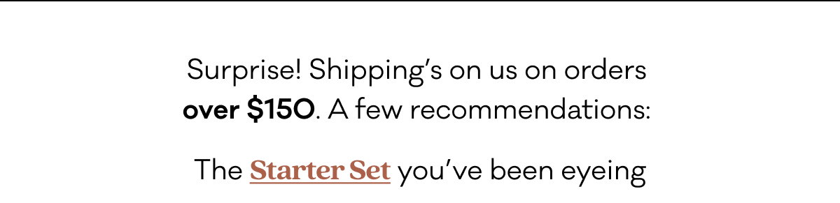 Surprise! Shipping’s on us on orders over $150.  A few recommendations:  The Starter Set you’ve been eyeing