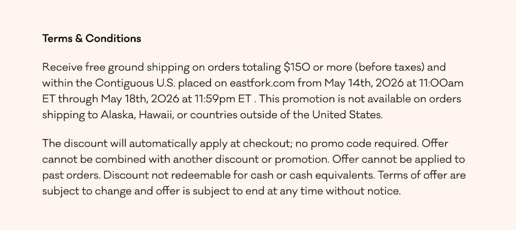 Terms & Conditions Receive free ground shipping on orders totaling $150 or more (before taxes) and within the Contiguous U.S. placed on eastfork.com from May 14th, 2026 at 11:00am ET through May 18th, 2026 at 11:59pm ET . This promotion is not available on orders shipping to Alaska, Hawaii, or countries outside of the United States. The discount will automatically apply at checkout; no promo code required. Offer cannot be combined with another discount or promotion. Offer cannot be applied to past orders. Discount not redeemable for cash or cash equivalents. Terms of offer are subject to change and offer is subject to end at any time without notice.